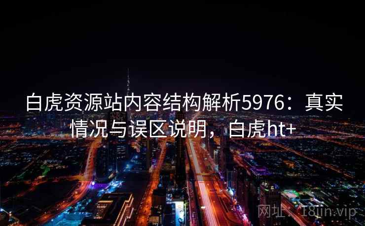 白虎资源站内容结构解析5976:真实情况与误区说明,白虎ht+ 白虎资源站内容结构解析5976:真实情况与误区说明,白虎ht+