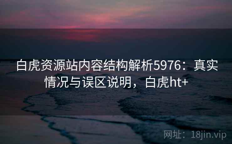 白虎资源站内容结构解析5976:真实情况与误区说明,白虎ht+ 白虎资源站内容结构解析5976:真实情况与误区说明,白虎ht+