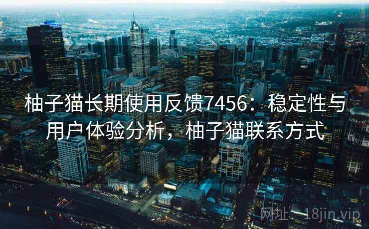 柚子猫长期使用反馈7456:稳定性与用户体验分析,柚子猫联系方式 柚子猫长期使用反馈7456:稳定性与用户体验分析,柚子猫联系方式