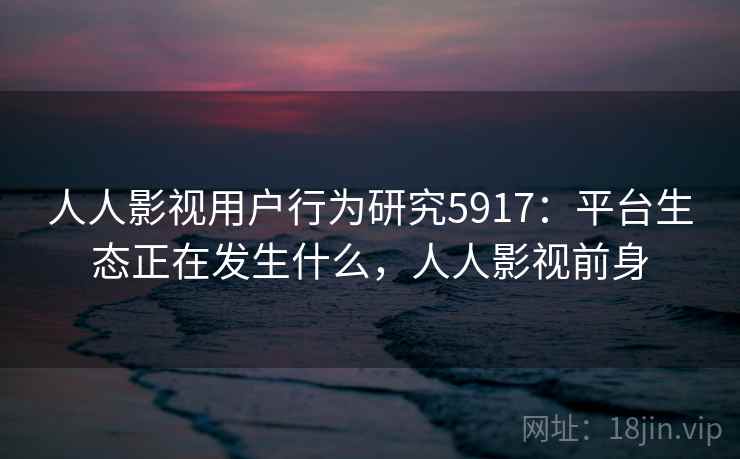人人影视用户行为研究5917:平台生态正在发生什么,人人影视前身 人人影视用户行为研究5917:平台生态正在发生什么,人人影视前身