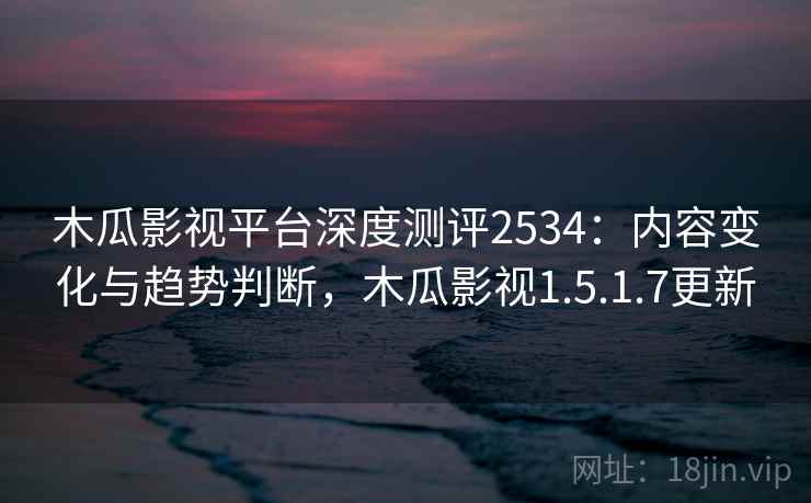 木瓜影视平台深度测评2534：内容变化与趋势判断，木瓜影视1.5.1.7更新
