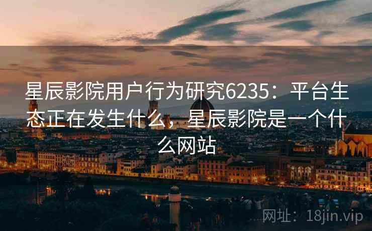 星辰影院用户行为研究6235:平台生态正在发生什么,星辰影院是一个什么网站 星辰影院用户行为研究6235:平台生态正在发生什么,星辰影院是一个什么网站