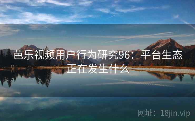 芭乐视频用户行为研究96:平台生态正在发生什么 芭乐视频用户行为研究96:平台生态正在发生什么