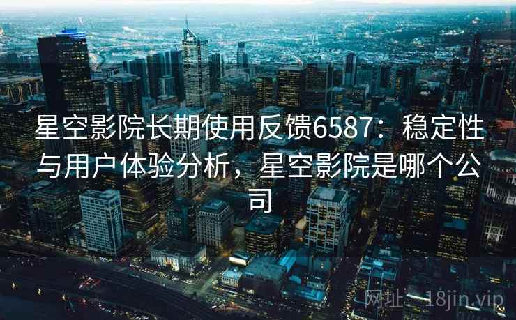 星空影院长期使用反馈6587:稳定性与用户体验分析,星空影院是哪个公司 星空影院长期使用反馈6587:稳定性与用户体验分析,星空影院是哪个公司