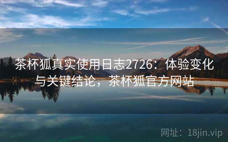 茶杯狐真实使用日志2726：体验变化与关键结论，茶杯狐官方网站