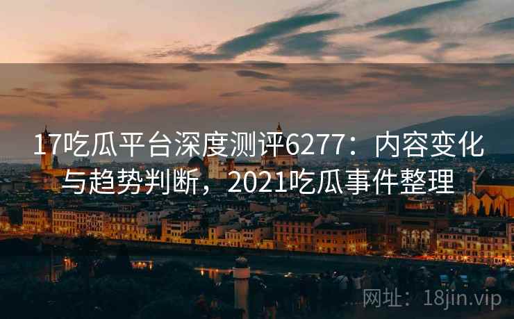 17吃瓜平台深度测评6277:内容变化与趋势判断,2021吃瓜事件整理 17吃瓜平台深度测评6277:内容变化与趋势判断,2021吃瓜事件整理