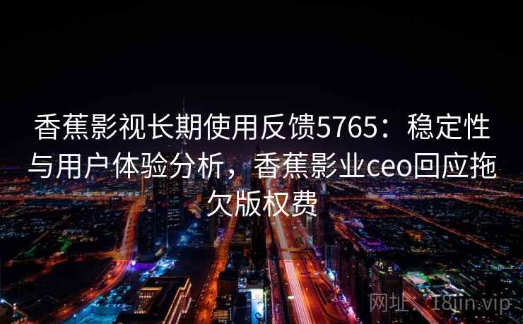 香蕉影视长期使用反馈5765：稳定性与用户体验分析，香蕉影业ceo回应拖欠版权费