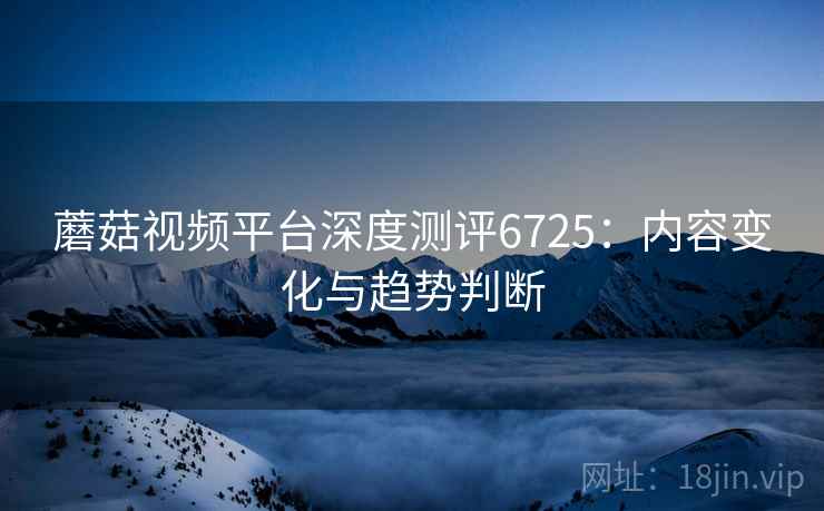 蘑菇视频平台深度测评6725:内容变化与趋势判断 蘑菇视频平台深度测评6725:内容变化与趋势判断