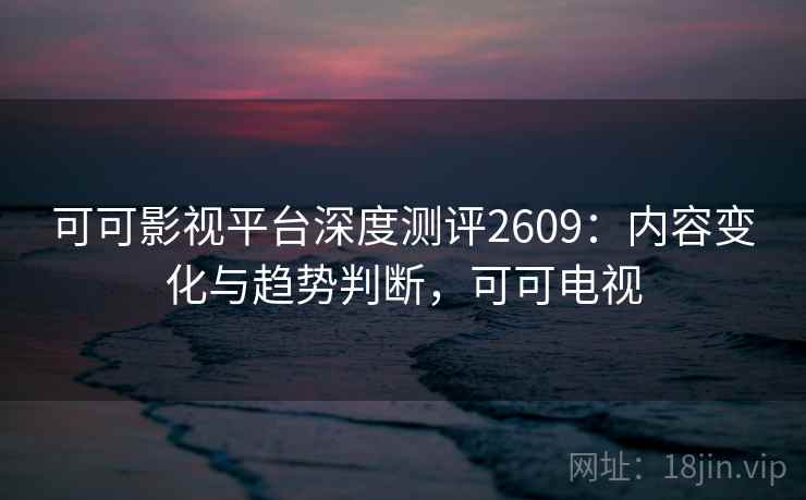 可可影视平台深度测评2609:内容变化与趋势判断,可可电视 可可影视平台深度测评2609:内容变化与趋势判断,可可电视