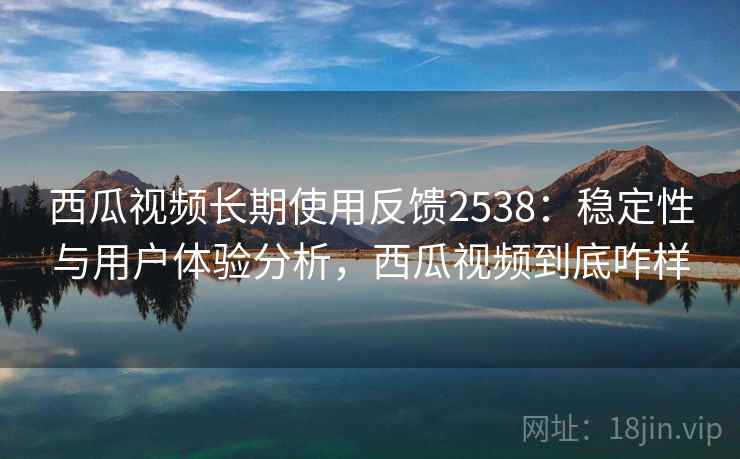 西瓜视频长期使用反馈2538：稳定性与用户体验分析，西瓜视频到底咋样