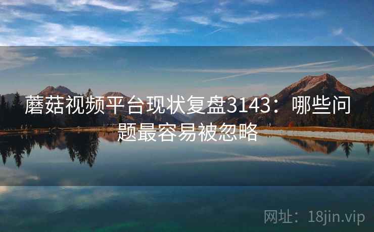 蘑菇视频平台现状复盘3143：哪些问题最容易被忽略