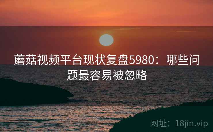 蘑菇视频平台现状复盘5980：哪些问题最容易被忽略
